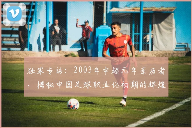 独家专访：2003年中超元年亲历者，揭秘中国足球职业化初期的辉煌与阵痛