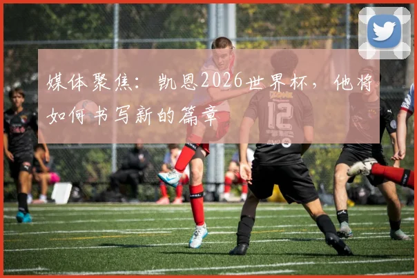 媒体聚焦：凯恩2026世界杯，他将如何书写新的篇章