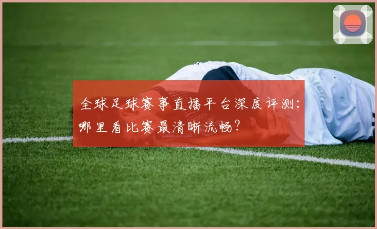 全球足球赛事直播平台深度评测：哪里看比赛最清晰流畅？