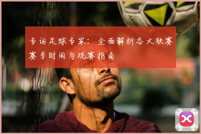 专访足球专家：全面解析各大联赛赛季时间与观赛指南