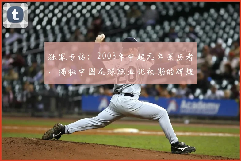 独家专访：2003年中超元年亲历者，揭秘中国足球职业化初期的辉煌与阵痛