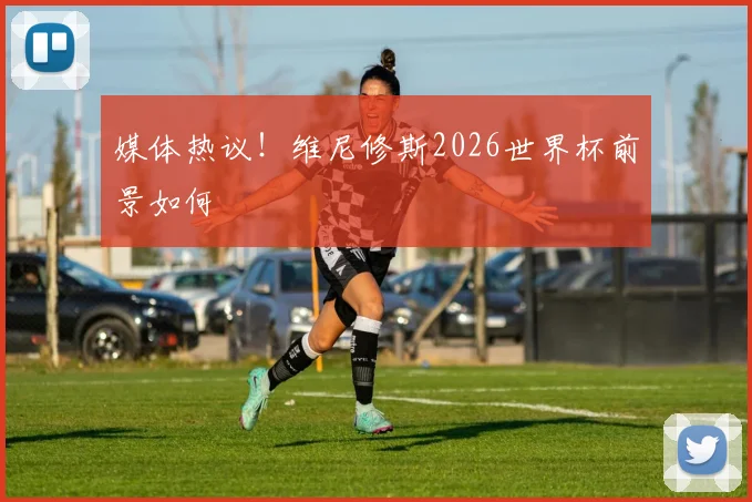 媒体热议！维尼修斯2026世界杯前景如何